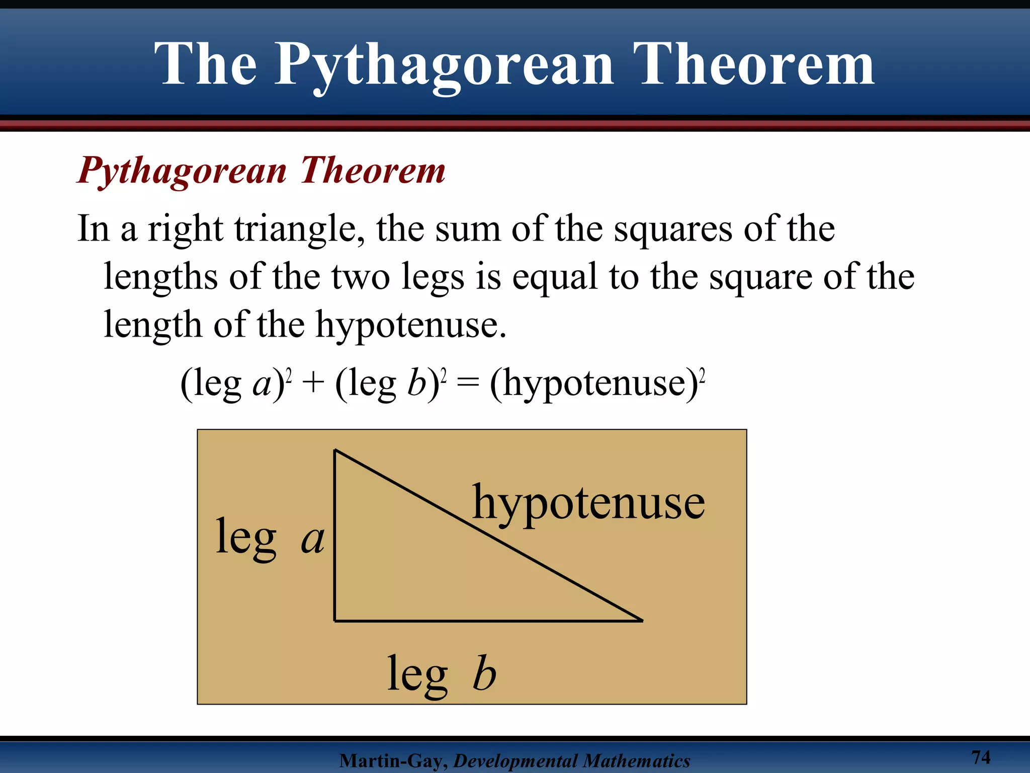 Martin-Gay, Developmental Mathematics 74
Pythagorean Theorem
In a right triangle, the sum of the squares of the
lengths of the two legs is equal to the square of the
length of the hypotenuse.
(leg a)2
+ (leg b)2
= (hypotenuse)2
leg a
hypotenuse
leg b
The Pythagorean Theorem
 
