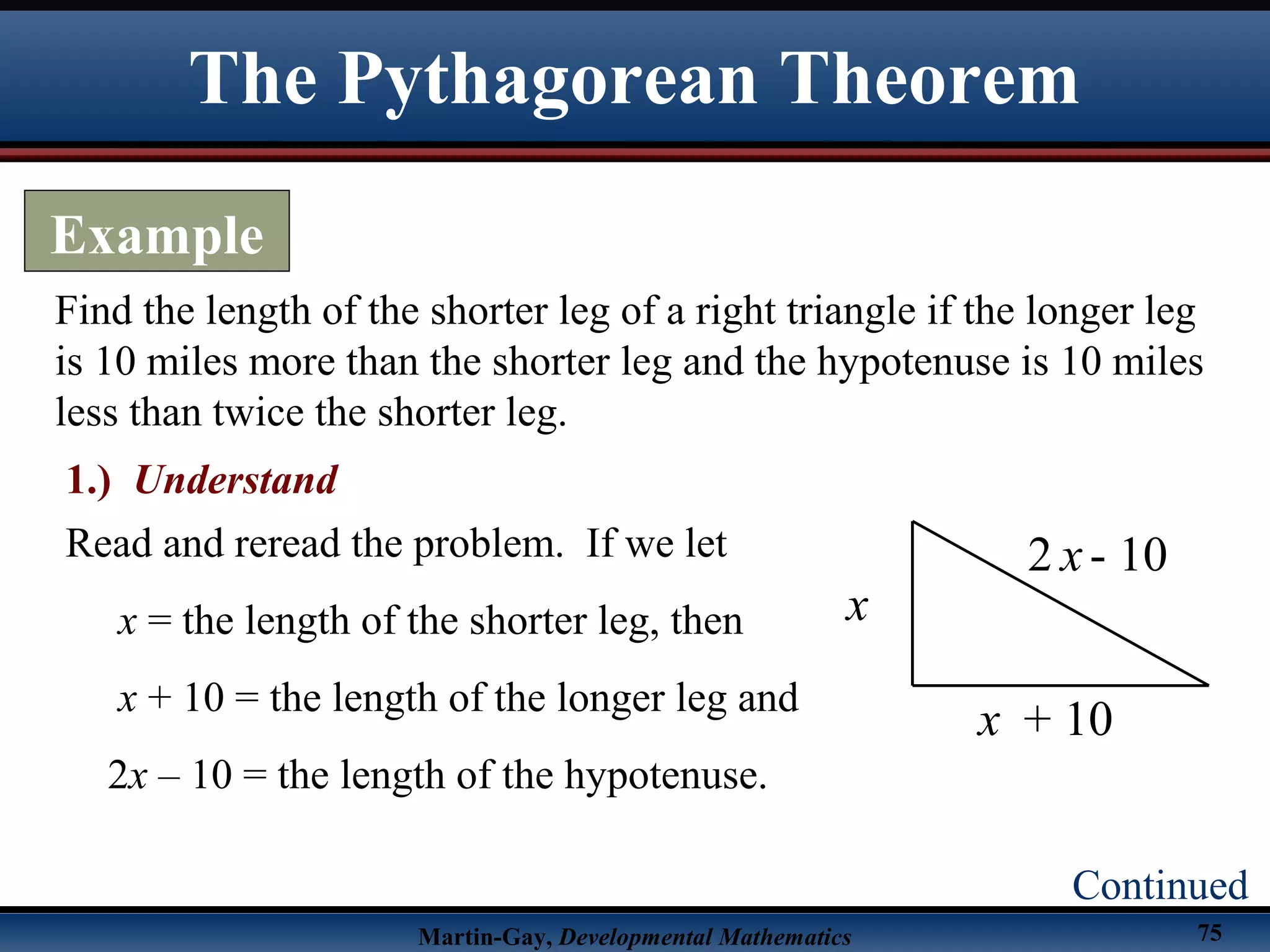 Martin-Gay, Developmental Mathematics 75
Find the length of the shorter leg of a right triangle if the longer leg
is 10 miles more than the shorter leg and the hypotenuse is 10 miles
less than twice the shorter leg.
The Pythagorean Theorem
Example
Continued
1.) Understand
Read and reread the problem. If we let
x = the length of the shorter leg, then
x + 10 = the length of the longer leg and
2x – 10 = the length of the hypotenuse.
x
+ 10
2 - 10x
x
 