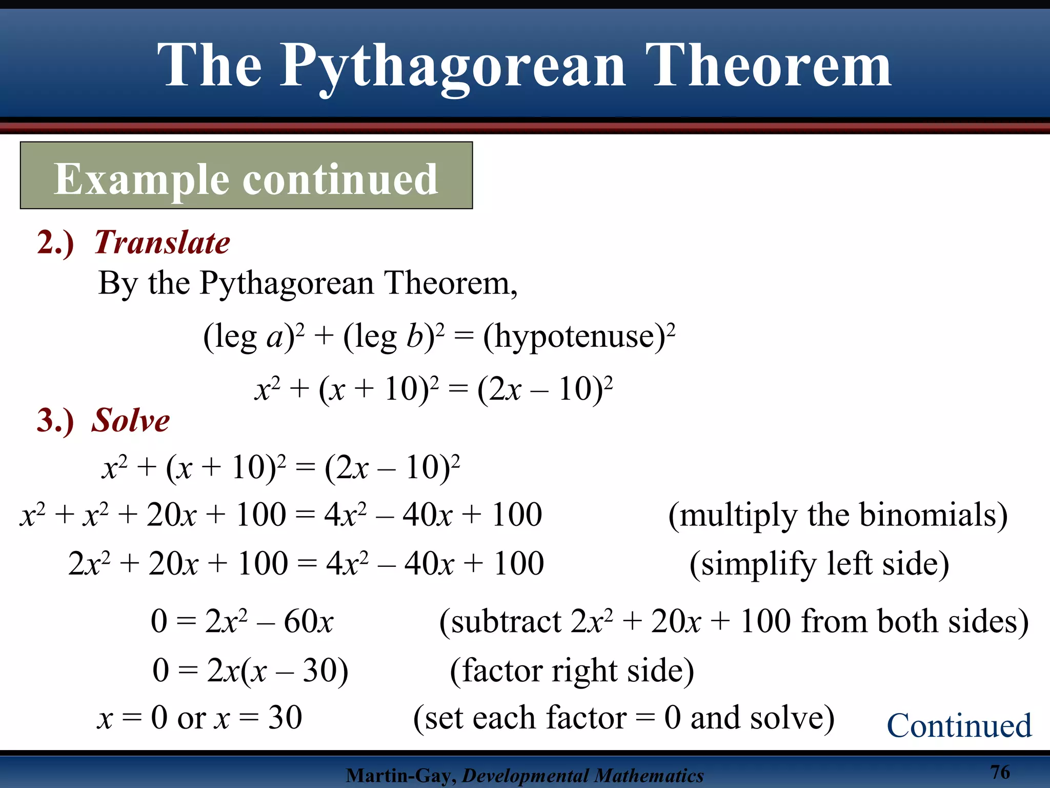 Martin-Gay, Developmental Mathematics 76
The Pythagorean Theorem
Example continued
2.) Translate
Continued
By the Pythagorean Theorem,
(leg a)2
+ (leg b)2
= (hypotenuse)2
x2
+ (x + 10)2
= (2x – 10)2
3.) Solve
x2
+ (x + 10)2
= (2x – 10)2
x2
+ x2
+ 20x + 100 = 4x2
– 40x + 100 (multiply the binomials)
2x2
+ 20x + 100 = 4x2
– 40x + 100 (simplify left side)
x = 0 or x = 30 (set each factor = 0 and solve)
0 = 2x(x – 30) (factor right side)
0 = 2x2
– 60x (subtract 2x2
+ 20x + 100 from both sides)
 