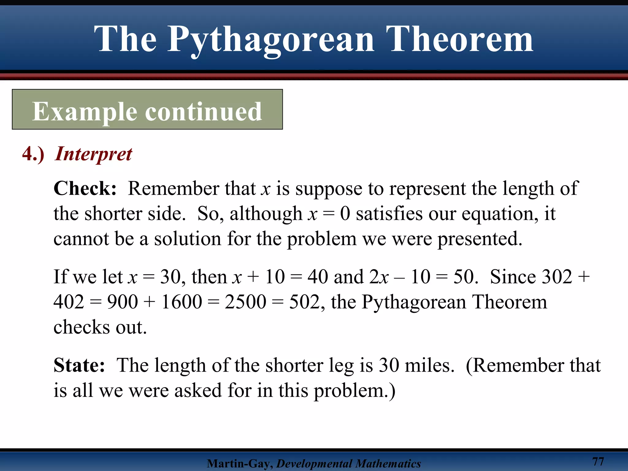Martin-Gay, Developmental Mathematics 77
The Pythagorean Theorem
Example continued
4.) Interpret
Check: Remember that x is suppose to represent the length of
the shorter side. So, although x = 0 satisfies our equation, it
cannot be a solution for the problem we were presented.
If we let x = 30, then x + 10 = 40 and 2x – 10 = 50. Since 302 +
402 = 900 + 1600 = 2500 = 502, the Pythagorean Theorem
checks out.
State: The length of the shorter leg is 30 miles. (Remember that
is all we were asked for in this problem.)
 