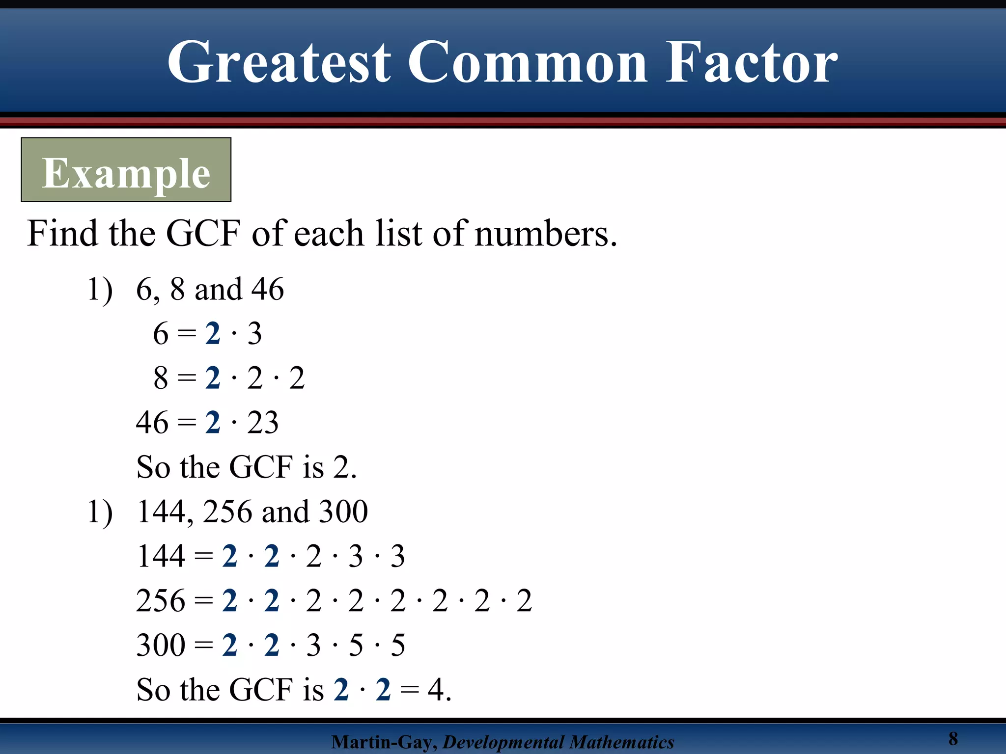 Martin-Gay, Developmental Mathematics 8
Find the GCF of each list of numbers.
1) 6, 8 and 46
6 = 2 · 3
8 = 2 · 2 · 2
46 = 2 · 23
So the GCF is 2.
1) 144, 256 and 300
144 = 2 · 2 · 2 · 3 · 3
256 = 2 · 2 · 2 · 2 · 2 · 2 · 2 · 2
300 = 2 · 2 · 3 · 5 · 5
So the GCF is 2 · 2 = 4.
Greatest Common Factor
Example
 