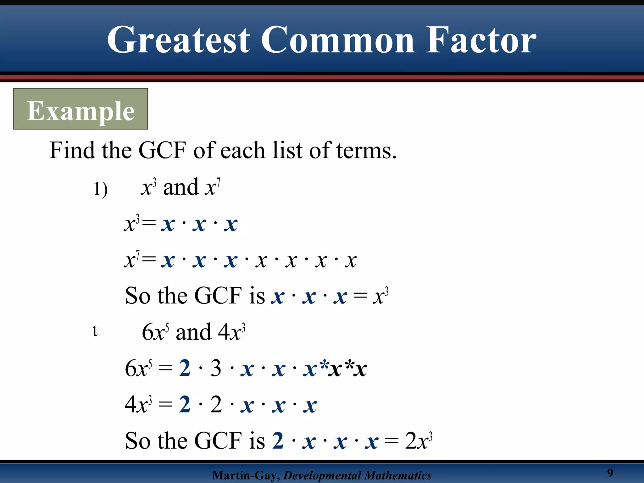 Martin-Gay, Developmental Mathematics 9
1) x3
and x7
x3
= x · x · x
x7
= x · x · x · x · x · x · x
So the GCF is x · x · x = x3
t 6x5
and 4x3
6x5
= 2 · 3 · x · x · x*x*x
4x3
= 2 · 2 · x · x · x
So the GCF is 2 · x · x · x = 2x3
Find the GCF of each list of terms.
Greatest Common Factor
Example
 
