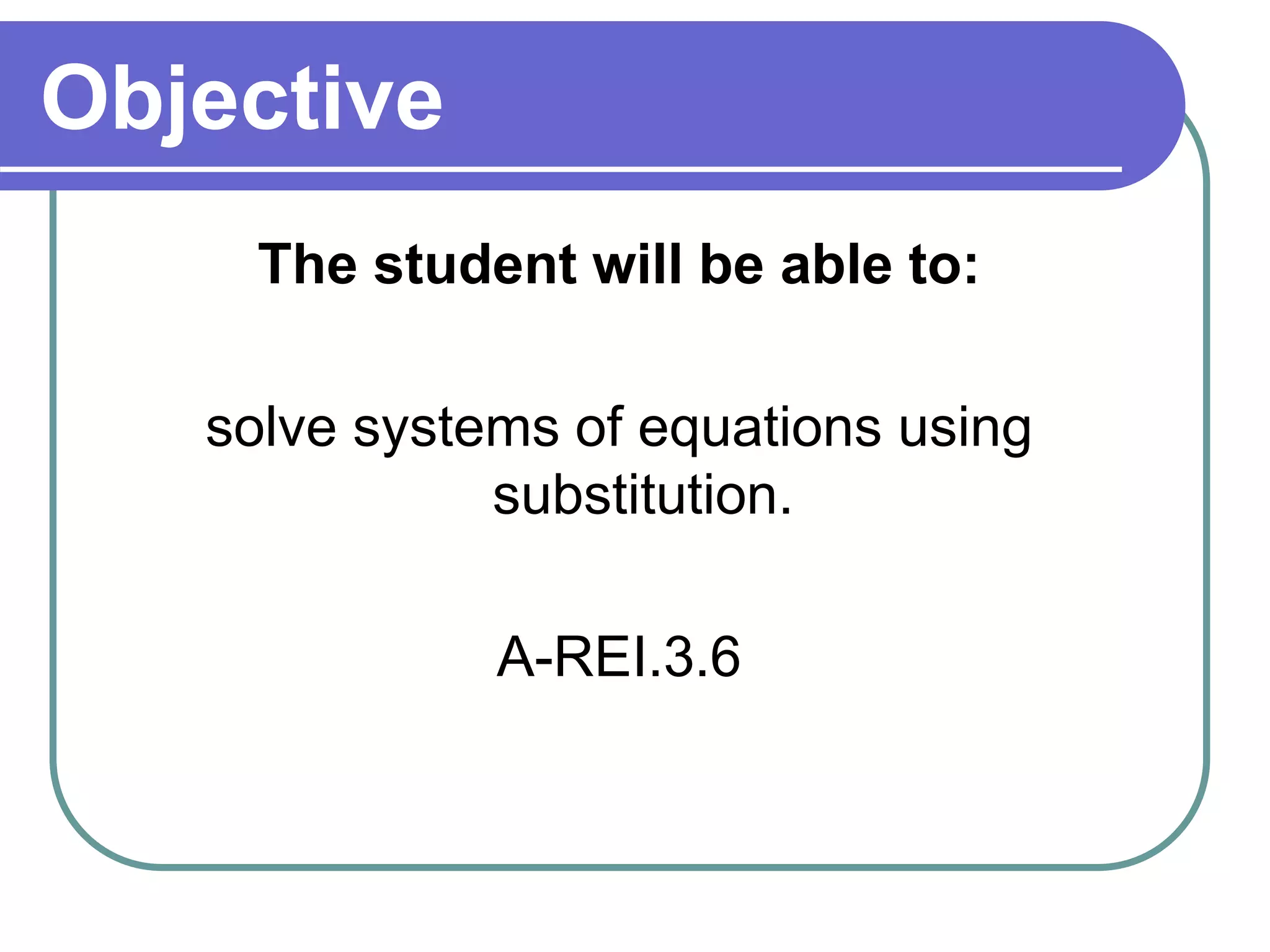 Objective 
The student will be able to: 
solve systems of equations using 
substitution. 
A-REI.3.6 
 