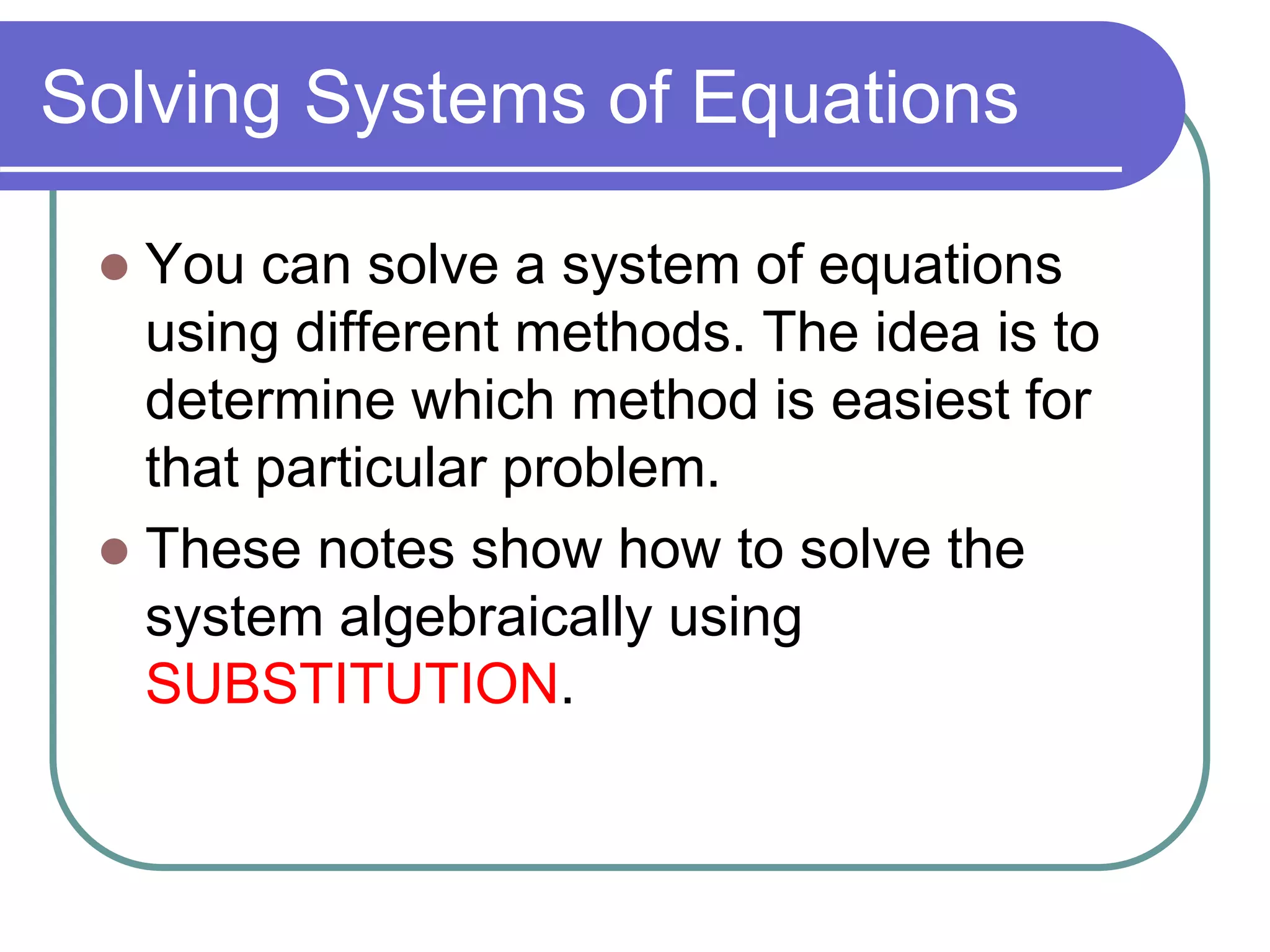 Solving Systems of Equations 
 You can solve a system of equations 
using different methods. The idea is to 
determine which method is easiest for 
that particular problem. 
 These notes show how to solve the 
system algebraically using 
SUBSTITUTION. 
 