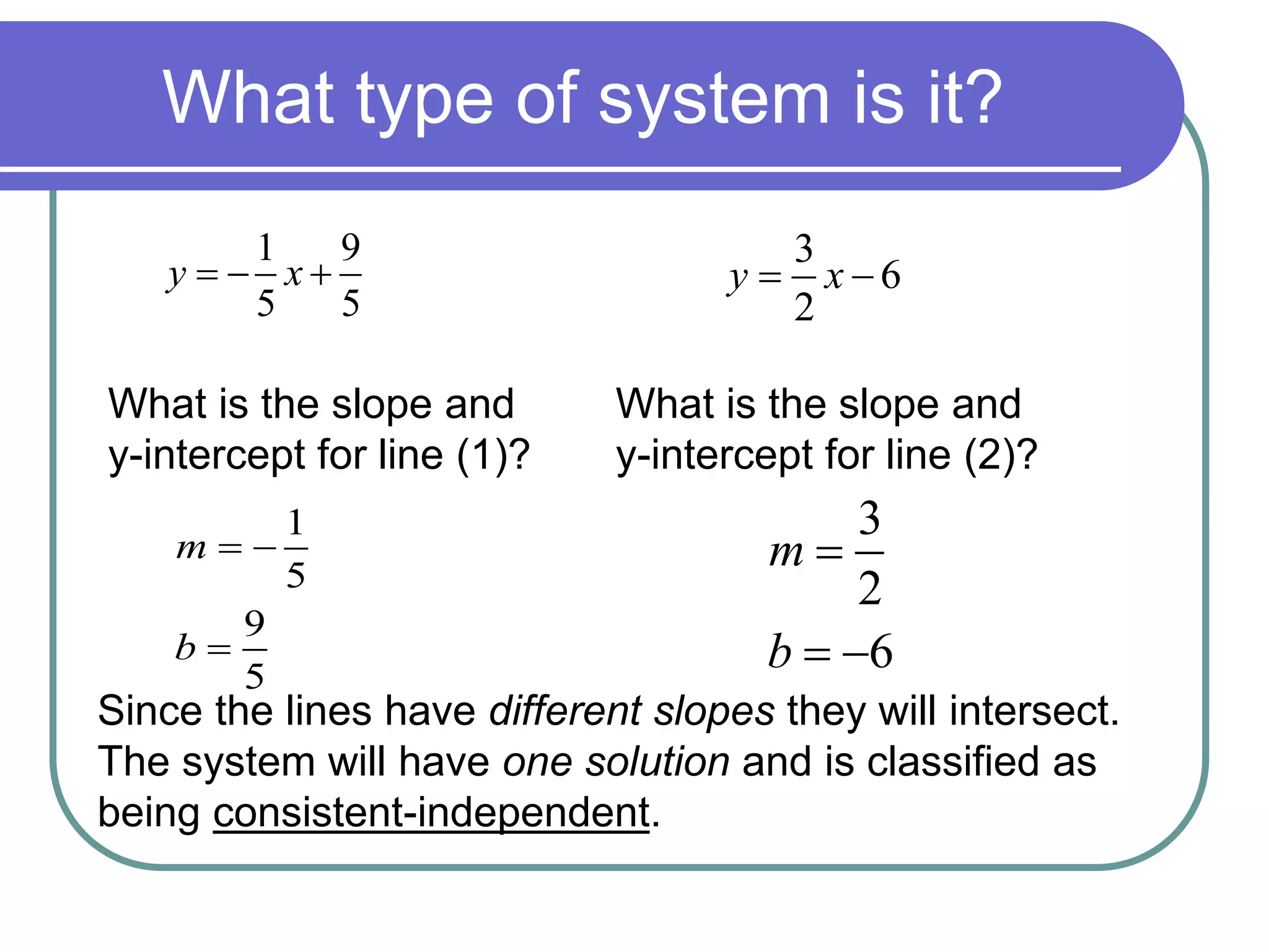 What type of system is it? 
1 
5 
9 
5 
m 
b 
  
 
1 9 
5 5 
y   x  
3 
y  x  
6 
2 
What is the slope and 
y-intercept for line (1)? 
What is the slope and 
y-intercept for line (2)? 
3 
2 
6 
m 
b 
 
  
Since the lines have different slopes they will intersect. 
The system will have one solution and is classified as 
being consistent-independent. 
 