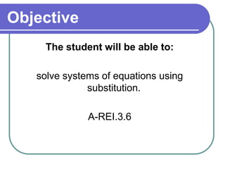 Objective 
The student will be able to: 
solve systems of equations using 
substitution. 
A-REI.3.6 
 