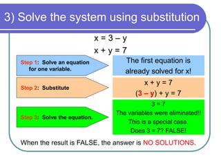 3) Solve the system using substitution 
x = 3 – y 
x + y = 7 
Step 1: Solve an equation 
for one variable. 
Step 2: Substitute 
The first equation is 
already solved for x! 
x + y = 7 
(3 – y) + y = 7 
Step 3: Solve the equation. 
3 = 7 
The variables were eliminated!! 
This is a special case. 
Does 3 = 7? FALSE! 
When the result is FALSE, the answer is NO SOLUTIONS. 
 