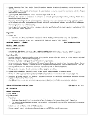  Review Inspection Test Plan, Quality Control Procedure, Welding & Painting Procedures, method statements and
drawings
 Daily inspection of the quality of contractors & subcontractors works, to ensure their compliance with the Project
specifications and drawings.
 Approving PQR, WPS and WPQ for various processes as per ASME Sec IX.
 Monitoring the activities of contractors in adherence to contract specifications/ procedures, including PWHT, Hydro
testing and Coating Inspection.
 Inspecting the incoming materials related to painting & blasting work, supervision of paint mixing, application, shelf
life of paint and storage in accordance with approved procedure, recommended standard and manufacture data sheet.
 Overseeing material and weld traceability.
 Executing and witnessing of the welding procedure and welder qualifications, final visual inspection, application of field
joint coating and holiday detection.
Highlights
 Carried out:
- Inspection of surface preparation in accordance with BS 7079 by dial micrometer using with replica tape.
- Inspection of painted surface with Type I and Type II painting gauge to check the DFT.
INTEGRAL SERVICE , KUWAIT Dec’2007 to Jan’2009
Welding & NDT Inspector
Project Undertaken
 KUWAIT OIL COMPANY AND KUWAIT NATIONAL PETROLEUM COMPANY; As Welding & NDT Inspector.
Key Deliverables
 Handling day to day activities included, critical sizing, running fatigue welds, and setting up various scanners with wall
thickness changes for the up and coming project.
 Monitoring day to day welding activities and maintaining repair status.
 Performing internal inspection of all types of Pressure Vessels, Columns, Reactors, Heat Exchangers, Steam Drums,
Crude Storage Tanks, Spheres, DE Salters, Furnaces alongwith various type Piping Services and Convention Coils, etc.
 Ensuring that the required dimensional tolerances are complied with on all fabricated items.
 Making random inspection of weld preparation and set ups prior to welding.
 Review of test packages & prepare QC punch list and Submit the test package to client for review.
 Monitor all safety aspects of the inspection and NDT works on site and participate in HSE program at job site.
 Monitoring activities covering Grit Blasting, Mechanical Cleaning for recognized international standard continual
inspection of all coating related works.
 After QC activities worked as a commissioning supervisor and actively involved in commissioning activities.
Special Technical Services LLC, Oman Apri’2010 to Oct’2011
QC INSPECTOR
Project Undertaken
 GTL SHELL 2
Key Deliverables
 Inspecting:
- Welding and piping activities in construction of gas plants, petrochemical, shut down work of pipelines.
- Pipe supports as well as its structures, assessing their condition and recommend for repair/replacement as per
the requirements.
 Selecting as well as offering Joints for NDT inspection.
 Maintaining daily activity records, as well as welding progress NDT Clearance & Coating, etc.
 