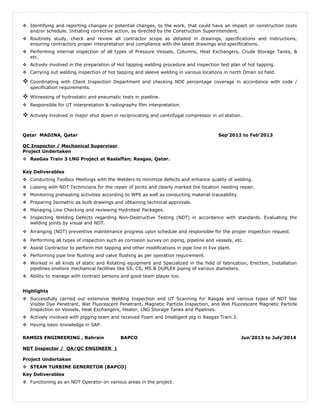  Identifying and reporting changes or potential changes, to the work, that could have an impact on construction costs
and/or schedule. Initiating corrective action, as directed by the Construction Superintendent.
 Routinely study, check and review all contractor scope as detailed in drawings, specifications and instructions,
ensuring contractors proper interpretation and compliance with the latest drawings and specifications.
 Performing internal inspection of all types of Pressure Vessels, Columns, Heat Exchangers, Crude Storage Tanks, &
etc.
 Actively involved in the preparation of Hot tapping welding procedure and inspection test plan of hot tapping.
 Carrying out welding inspection of hot tapping and sleeve welding in various locations in north Oman oil field.
 Coordinating with Client Inspection Department and checking NDE percentage coverage in accordance with code /
specification requirements.
 Witnessing of hydrostatic and pneumatic tests in pipeline.
 Responsible for UT interpretation & radiography film interpretation.
 Actively involved in major shut down in reciprocating and centrifugal compressor in oil station.
Qatar MADINA, Qatar Sep’2012 to Feb’2013
QC Inspector / Mechanical Supervisor
Project Undertaken
 RasGas Train 3 LNG Project at Raslaffan; Rasgas, Qatar.
Key Deliverables
 Conducting Toolbox Meetings with the Welders to minimize defects and enhance quality of welding.
 Liaising with NDT Technicians for the repair of joints and clearly marked the location needing repair.
 Monitoring preheating activities according to WPS as well as conducting material traceability.
 Preparing Isometric as built drawings and obtaining technical approvals.
 Managing Line Checking and reviewing Hydrotest Packages.
 Inspecting Welding Defects regarding Non-Destructive Testing (NDT) in accordance with standards. Evaluating the
welding joints by visual and NDT.
 Arranging (NDT) preventive maintenance progress upon schedule and responsible for the proper inspection request.
 Performing all types of inspection such as corrosion survey on piping, pipeline and vessels, etc.
 Assist Contractor to perform Hot tapping and other modifications in pipe line in live plant.
 Performing pipe line flushing and valve flushing as per operation requirement.
 Worked in all kinds of static and Rotating equipment and Specialized in the field of fabrication, Erection, Installation
pipelines onshore mechanical facilities like SS, CS, MS & DUPLEX piping of various diameters.
 Ability to manage with contract persons and good team player too.
Highlights
 Successfully carried out extensive Welding Inspection and UT Scanning for Rasgas and various types of NDT like
Visible Dye Penetrant, Wet Fluorescent Penetrant, Magnetic Particle Inspection, and Wet Fluorescent Magnetic Particle
Inspection on Vessels, Heat Exchangers, Heater, LNG Storage Tanks and Pipelines.
 Actively involved with pigging team and received Foam and Intelligent pig in Rasgas Train 3.
 Having basic knowledge in SAP.
RAMSIS ENGINEERING , Bahrain BAPCO Jun’2013 to July’2014
NDT Inspector / QA/QC ENGINEER )
Project Undertaken
 STEAM TURBINE GENERETOR (BAPCO)
Key Deliverables
 Functioning as an NDT Operator on various areas in the project.
 