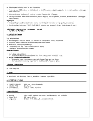  Selecting and offering Joints for NDT Inspection.
 Perform proper NDE method on finished weld on steel fabrication and piping, pipeline tie-in and insulation, existing gas
plant installation.
 After construction work actively involved in major shutdown job in Rasgas.
 Actively involved in mechanical construction, repair of piping and equipments, overhauls, Modifications in running gas
plant (Rasgas).
Highlights
 Successfully provided non-destructive testing and third party inspection of high quality, consistency.
 Coordinated and witnessed PWHT, HT, PMI & FN activities and reviewed relevant documents and report.
PANORAMA ENGINEERING (ALJABAR) QATAR
Sep’2014 to Apr’2015
SR.QA/QC ENGINEER
Key Deliverables
 Performing NDT activities like PT, UT, and MPT on weld joints in various equipment.
 Reviewing the RT Films with recommended codes and standard.
 Maintaining weld repair percentage.
 Coordinating with NDT Contractor and offer for testing.
Lead qa/qc Hydro testing and package
Other Highlights
 Awards / recognitions:
- Distinction of being awarded 10000 man hours safety award from JGC, Saudi.
 Major commissioning works:
- Involved in major commissioning works in Rasgas Qatar and JGC Saudi.
- Worked as Commissioning Supervisor in Shell Pearl GTL Project at Qatar.
Technical Qualification
 Excel computer
IT Skills
 Well versed with Windows, AutoCad, MS Office & Internet Applications.
ADDITIONAL DETAILS
 EXPECTED SALARY 6000 usd +other allowances
 JOINING TIME One Month
 Current Salary 4500usd +other allowance
Personal Details
 Address : India,Odisha,balasore,pin-756049,at-chandratikari ,pox sarugaon
 Date of Birth : 03th
march, 1983.
 Languages : English, Hindi, Odisha, & Arabic (Basic level).
 