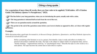 Citing a long quote
For a quotation of more than 40 words, there are four rules to be applied (“LibGuides: APA Citation
Guide (7th Edition): Quotes Vs Paraphrases,” 2023)
The line before your long quotation, when you are introducing the quote, usually ends with a colon.
The long quotation is indented half an inch from the rest of the text.
There are no quotation marks around the quotation.
The period at the end of the quotation comes before your in-text citation as opposed to after, as it does with regular
quotations.
Example:
While discussing what a good topic for research is, in Research Design: Qualitative, Quantitative, and Mixed Methods Approaches,
Creswell & Creswell (2022) said:
Before considering what literature to use in a project, first identify a topic to study and reflect on whether it is
practical and useful to undertake the study. The topic is the subject or subject matter of a proposed study, such as
“faculty teaching,” “organizational creativity,” or “psychological stress.” Describe the topic in a few words or in a
short phrase. The topic becomes the central idea to learn about or explore.
 