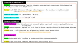 Journal Article References
Format: Author Surname, First Initial. (Year). Title of the article being cited. Title of Journal, Volume Number italicized(Issue
number), Page range of the article. DOI (if available)
Example: Das, S. (2023). Reference and bibliography in the writing process: a short guide. Department of Education, (4)2,
333-336. https://doi.org/10.1017/s09583440170548.
For the case of two authors: Das, S. & Chakraborty, S. S. (2023)…
For Article Retrieved Online, we can add the URL or DOI
Online Dictionary: Online dictionaries tend to be continuously updated, so you usually won’t have a specific publication date
(Caulfield, 2020).
Format: Surname, First Initial. (Year). The word you are citing. The dictionary name, the publisher (if not already listed as author), and
the URL.
Example: Brown, J. (2020). Perseverance. In E. M. Sanchez (Ed.), Merriam-Webster. Merriam-Webster.
https://www.merriam.webster.com/dictionary/perseverance.
Print dictionary:
Format: Publisher Name. (Year). Entry name. In Dictionary name (Edition, Page number). Publisher.
Example: HarperCollins. (2019). Rehabilitate. In Collins English dictionary (8th ed., p. 672).
Cite a dictionary entry
 