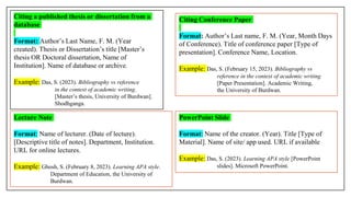 Citing Conference Paper
Format: Author’s Last name, F. M. (Year, Month Days
of Conference). Title of conference paper [Type of
presentation]. Conference Name, Location.
Example: Das, S. (February 15, 2023). Bibliography vs
reference in the context of academic writing
[Paper Presentation]. Academic Writing,
the University of Burdwan.
Citing a published thesis or dissertation from a
database
Format: Author’s Last Name, F. M. (Year
created). Thesis or Dissertation’s title [Master’s
thesis OR Doctoral dissertation, Name of
Institution]. Name of database or archive.
Example: Das, S. (2023). Bibliography vs reference
in the context of academic writing.
[Master’s thesis, University of Burdwan].
Shodhganga.
PowerPoint Slide
Format: Name of the creator. (Year). Title [Type of
Material]. Name of site/ app used. URL if available
Example: Das, S. (2023). Learning APA style [PowerPoint
slides]. Microsoft PowerPoint.
Lecture Note
Format: Name of lecturer. (Date of lecture).
[Descriptive title of notes]. Department, Institution.
URL for online lectures.
Example: Ghosh, S. (February 8, 2023). Learning APA style.
Department of Education, the University of
Burdwan.
 