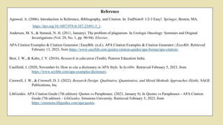 Reference
Agrawal, A. (2006). Introduction to Reference, Bibliography, and Citation. In: EndNote® 1-2-3 Easy!. Springer, Boston, MA.
https://doi.org/10.1007/978-0-387-25491-3_1.
Anderson, M. S., & Steneck, N. H. (2011, January). The problem of plagiarism. In Urologic Oncology: Seminars and Original
Investigations (Vol. 29, No. 1, pp. 90-94). Elsevier.
APA Citation Examples & Citation Generator | EasyBib. (n.d.). APA Citation Examples & Citation Generator | EasyBib. Retrieved
February 13, 2023, from https://www.easybib.com/guides/citation-guides/apa-format/apa-citation/.
Best, J. W., & Kahn, J. V. (2016). Research in education (Tenth). Pearson Education India.
Caulfield, J. (2020, November 6). How to cite a dictionary in APA Style. In Scribbr. Retrieved February 5, 2023, from
https://www.scribbr.com/apa-examples/dictionary.
Creswell, J. W., & Creswell, D. J. (2022). Research Design: Qualitative, Quantitative, and Mixed Methods Approaches (Sixth). SAGE
Publications, Inc.
LibGuides: APA Citation Guide (7th edition): Quotes vs Paraphrases. (2023, January 9). In Quotes vs Paraphrases - APA Citation
Guide (7th edition) – LibGuides, Simmons University. Retrieved February 5, 2023, from
https://simmons.libguides.com/apa/quotes.
 
