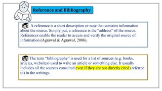 A reference is a short description or note that contains information
about the source. Simply put, a reference is the “address” of the source.
References enable the reader to access and verify the original source of
information (Agrawal & Agrawal, 2006).
The term “bibliography” is used for a list of sources (e.g. books,
articles, websites) used to write an article or something else. It usually
includes all the sources consulted even if they are not directly cited (referred
to) in the writings.
Reference and Bibliography
 