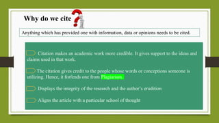 Why do we cite
Anything which has provided one with information, data or opinions needs to be cited.
Citation makes an academic work more credible. It gives support to the ideas and
claims used in that work.
The citation gives credit to the people whose words or conceptions someone is
utilizing. Hence, it forfends one from Plagiarism.
Displays the integrity of the research and the author’s erudition
Aligns the article with a particular school of thought
 