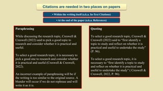 Quoting
To select a good research topic, Creswell &
Creswell (2022) said to “first identify a
topic to study and reflect on whether it is
practical and useful to undertake the study”
(P. 96).
To select a good research topic, it is
necessary to “first identify a topic to study
and reflect on whether it is practical and
useful to undertake the study” ( Creswell &
Creswell, 2022, P. 96).
• Within the writing itself (a.k.a. In-Text Citations)
• At the end of the paper (a.k.a. References)
Citations are needed in two places on papers
Paraphrasing
While discussing the research topic, Creswell &
Creswell (2022) said to pick a good topic to
research and consider whether it is practical and
useful.
To select a good research topic, it is necessary to
pick a good one to research and consider whether
it is practical and useful (Creswell & Creswell,
2022).
An incorrect example of paraphrasing will be if
the writing is too similar to the original source. A
blunder will occur if we do not rephrase and will
write it as it is.
 