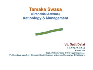 Tamaka Swasa
(Bronchial Asthma)
Aetioology & Management
Vd. Sujit Dalai
M.D.(NIA), Ph.D.(S.U)
Professor
Deptt. of Rasashastra & Bhaisajya Kalpana(BAMC)
(Pt. Deendayal Upadhyay Memorial Health Sciences and Ayush University), Chhattisgarh
 