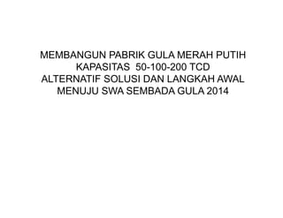 MEMBANGUN PABRIK GULA MERAH PUTIH
      KAPASITAS 50-100-200 TCD
ALTERNATIF SOLUSI DAN LANGKAH AWAL
   MENUJU SWA SEMBADA GULA 2014
 