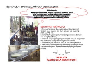 BERANGKAT DARI KEMAMPUAN DIRI SENDIRI
                                      Di indonesia
                 Pengrajin tradisional dengan kapasitas rata rata 10tcd
                   Dan anehnya tidak pernah merugi meskipun oleh
                    kebanyakan pengamat dinyatakan tdk efisien



                             SENTUHAN TEKNOLOGI
                             1. Pemerahan sekali dry crushing diganti dengan mill
                             Tandem cane crusher dan 3 uni gilingan wet crushing
                             (POL AMPAS <2).
                             2.Menambah system pemurnian dengan terapan defikasi
                             dan phospho defikasi .
                             3.Merubah penguapan open pan menjadi vacuum evaporator
                             Untuk efisiensi energy dan menghindari karamel.
                             4.Menambah pan masakan vacuum untuk menghasilkan
                             Kristal gula (sacarose) sekaligus melengkapi dengan sugar
                             Separator dan grass hoper sifter sebagai pengering dan
                             Grading.




                                             HASILNYA
                                     PABRIK GULA MERAH PUTIH
 