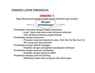 DIMANA LAYAK DIBANGUN.
                           DIMANA ?.
   Tetap dikaji sesuai dengan kaidah kaidah pemilihan plan location.
                            Dengan
                         pertimbangan

 Pendekatan Indonesia sebagai Negara Kepulauan.
        - Lebih ideal small scale untuk kons msi setempat
                                    nt k konsumsi setempat.
        - Infra strukture biasanya sangat terbatas.
 Pendekatan dengan konsumen.
        - Produsen nasional tersentra di Jawa, Sum Sel, Sul Sel, Sum Ut
        - IBT cukup jauh dari produsen
 Pendekatan dengan daerah tertinggal.
        - Dikaitkan dengan peningkatan pendapatan setempat.
 Pendekatan dengan kawasan perbatasan
        - Dikaitkan dengan keutuhan NKRI
 Pendekatan dengan jarak PG Existing.
        - Dikawasan petani tebu yang jauh dari pabrik gula.
 