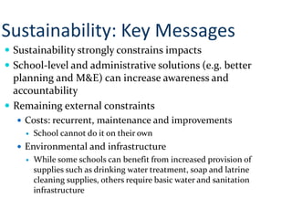  Sustainability strongly constrains impacts
 School-level and administrative solutions (e.g. better
planning and M&E) can increase awareness and
accountability
 Remaining external constraints
 Costs: recurrent, maintenance and improvements
 School cannot do it on their own
 Environmental and infrastructure
 While some schools can benefit from increased provision of
supplies such as drinking water treatment, soap and latrine
cleaning supplies, others require basic water and sanitation
infrastructure
Sustainability: Key Messages
 