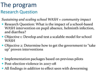 Sustaining and scaling school WASH + community impact
 Research Question: What is the impact of a school-based
WASH intervention on pupil absence, helminth infection,
and diarrhea?
 Objective 1: Develop and test a scalable model for school
WASH
 Objective 2: Determine how to get the government to “take
up” proven interventions
 Implementation packages based on previous pilots
 Post-election violence in 2007-08
 All findings in addition to effect seen with deworming
The program
Research Question
 