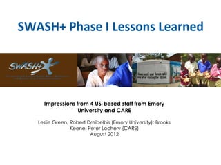 SWASH+ Phase I Lessons Learned
Impressions from 4 US-based staff from Emory
University and CARE
Leslie Green, Robert Dreibelbis (Emory University); Brooks
Keene, Peter Lochery (CARE)
August 2012
 