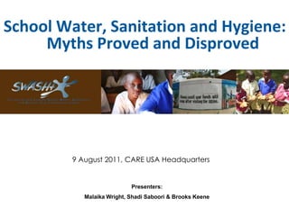 School Water, Sanitation and Hygiene:
     Myths Proved and Disproved




         9 August 2011, CARE USA Headquarters


                            Presenters:
            Malaika Wright, Shadi Saboori & Brooks Keene
 