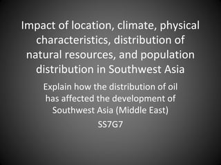 Impact of location, climate, physical
characteristics, distribution of
natural resources, and population
distribution in Southwest Asia
Explain how the distribution of oil
has affected the development of
Southwest Asia (Middle East)
SS7G7

 