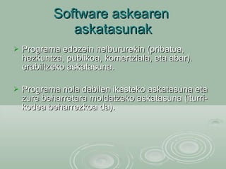 Software askearen  askatasunak Programa edozein helbururekin (pribatua, hezkuntza, publikoa, komertziala, eta abar). erabiltzeko askatasuna. Programa nola dabilen ikasteko askatasuna eta zure beharretara moldatzeko askatasuna (iturri-kodea beharrezkoa da). 