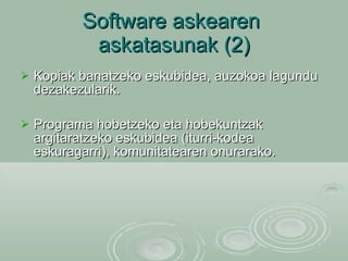 Software askearen  askatasunak (2) Kopiak banatzeko eskubidea, auzokoa lagundu dezakezularik. Programa hobetzeko eta hobekuntzak argitaratzeko eskubidea (iturri-kodea eskuragarri), komunitatearen onurarako. 