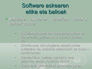 Software askearen  etika eta balioak Software askearen oinarrian honako balioak daude:  Eskuzabaltasuna: lan boluntarioa egiten da eta emaitza guztion esku dohainik jartzen da. Elkartasuna: teknologiaren zabalkundea bultzatzen da, adibidez baliabiderik ez duten herrialdeetan Erantzukizun soziala: egindako lana gizartean eragin positiboa dauka Talde lana: garatzaileek elkarrekin egiten dute lan software konplexua sortzeko. 