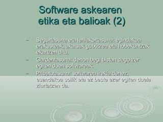 Software askearen  etika eta balioak (2) Segurtasuna eta lehiakortasuna: egindakoa erakusteak, akatsak gutxitzea eta hobekuntzak  ekartzen ditu. Gardentasuna: denon begi bistan dago zer egiten duen softwareak.  Pribatutasuna: softwarea irekia denez, esandakoa soilik eta ez beste ezer egiten duela ziurtatzen da. 