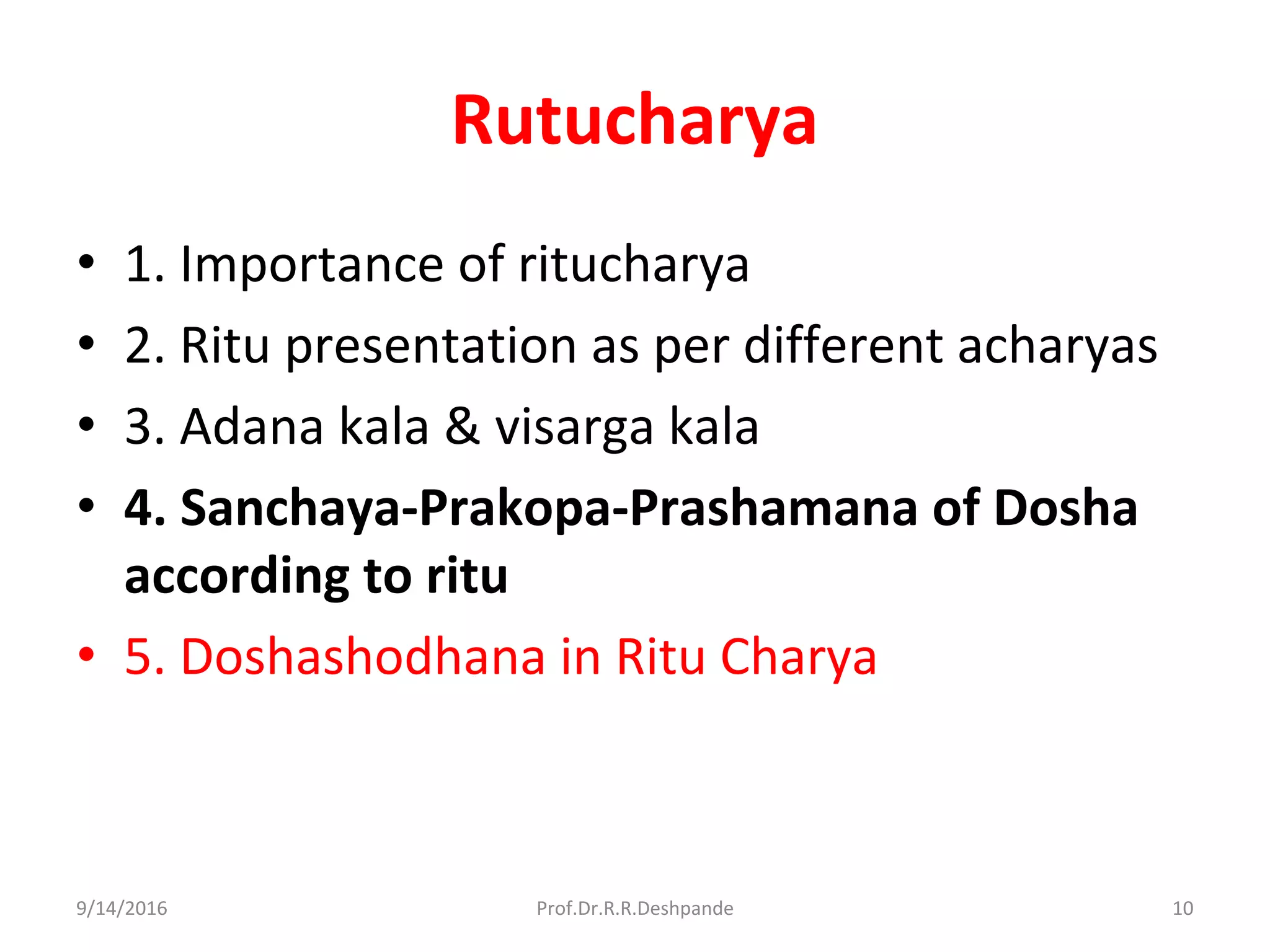 Rutucharya
• 1. Importance of ritucharya
• 2. Ritu presentation as per different acharyas
• 3. Adana kala & visarga kala
• 4. Sanchaya-Prakopa-Prashamana of Dosha
according to ritu
• 5. Doshashodhana in Ritu Charya
9/14/2016 10Prof.Dr.R.R.Deshpande
 