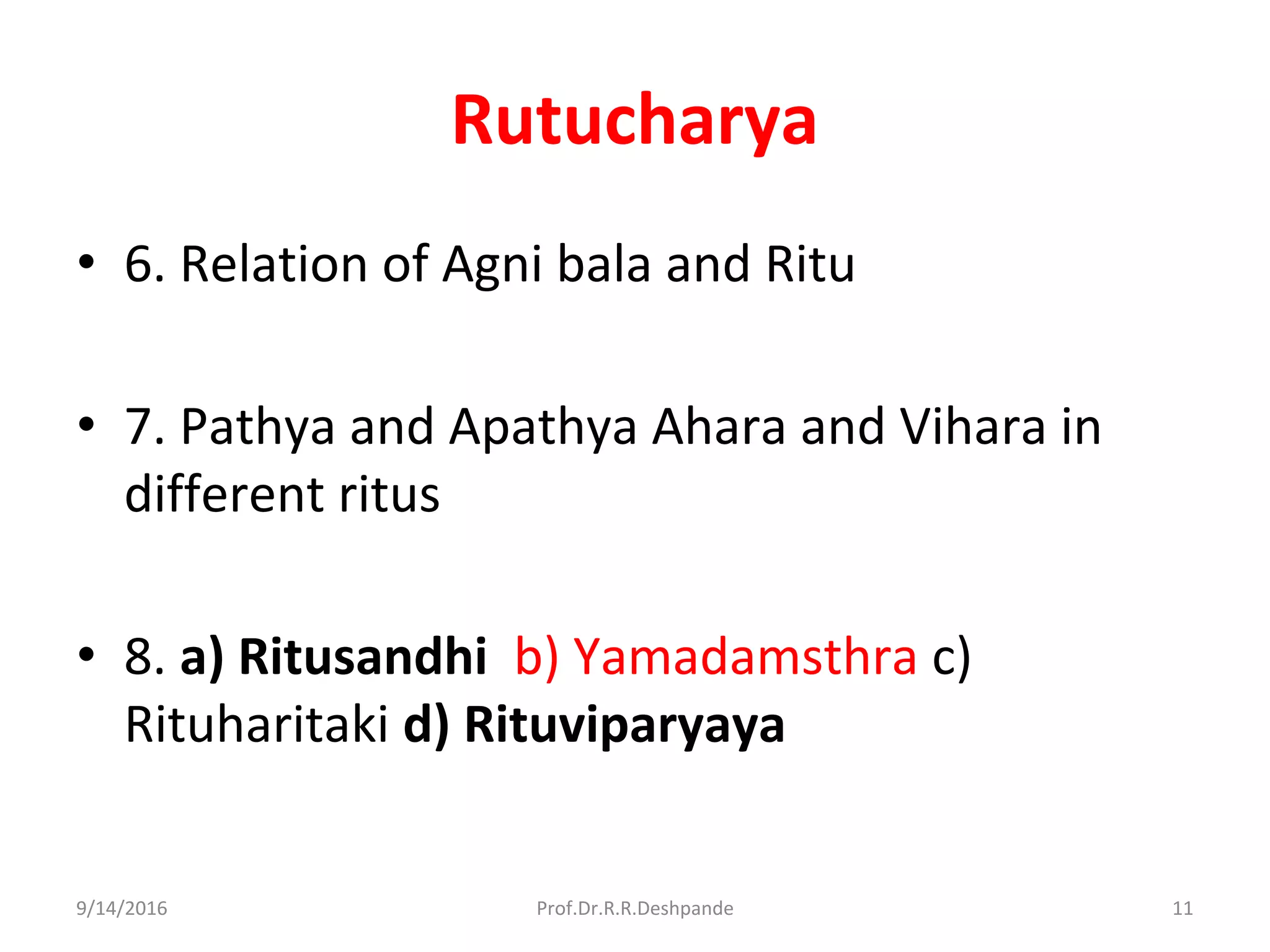 Rutucharya
• 6. Relation of Agni bala and Ritu
• 7. Pathya and Apathya Ahara and Vihara in
different ritus
• 8. a) Ritusandhi b) Yamadamsthra c)
Rituharitaki d) Rituviparyaya
9/14/2016 11Prof.Dr.R.R.Deshpande
 