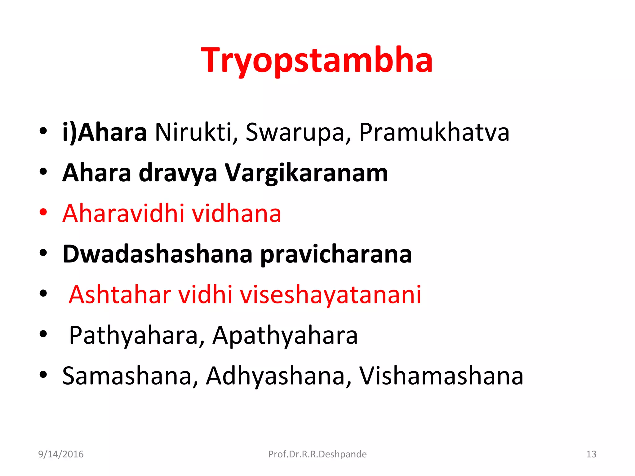 Tryopstambha
• i)Ahara Nirukti, Swarupa, Pramukhatva
• Ahara dravya Vargikaranam
• Aharavidhi vidhana
• Dwadashashana pravicharana
• Ashtahar vidhi viseshayatanani
• Pathyahara, Apathyahara
• Samashana, Adhyashana, Vishamashana
9/14/2016 13Prof.Dr.R.R.Deshpande
 