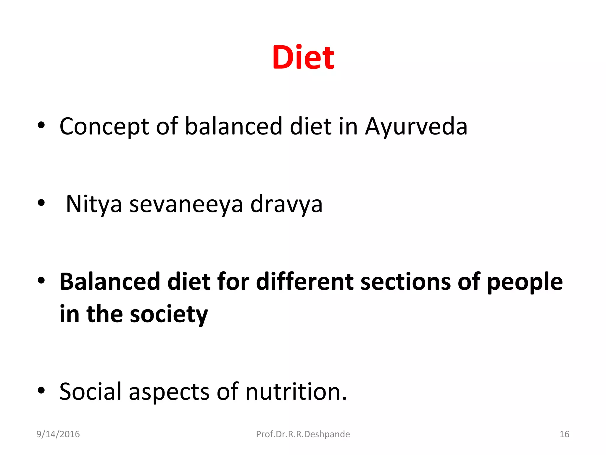 Diet
• Concept of balanced diet in Ayurveda
• Nitya sevaneeya dravya
• Balanced diet for different sections of people
in the society
• Social aspects of nutrition.
9/14/2016 16Prof.Dr.R.R.Deshpande
 