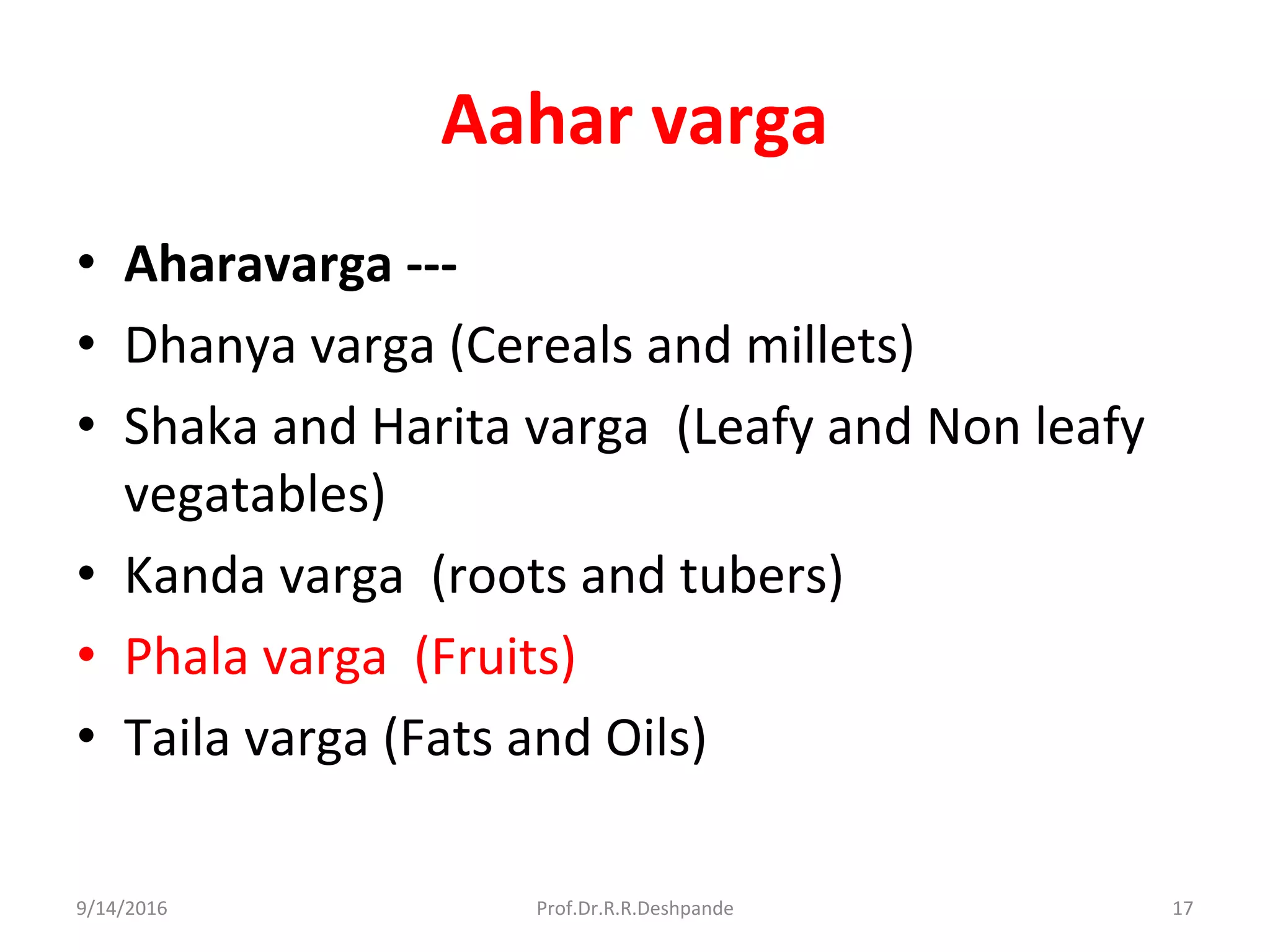Aahar varga
• Aharavarga ---
• Dhanya varga (Cereals and millets)
• Shaka and Harita varga (Leafy and Non leafy
vegatables)
• Kanda varga (roots and tubers)
• Phala varga (Fruits)
• Taila varga (Fats and Oils)
9/14/2016 17Prof.Dr.R.R.Deshpande
 