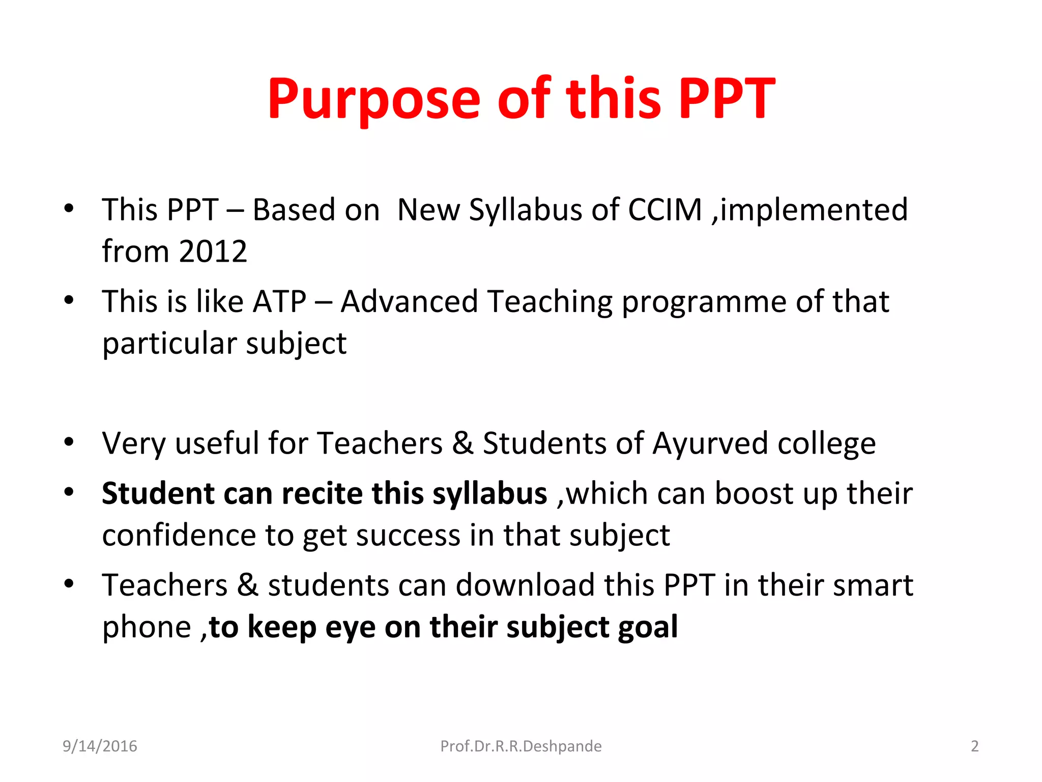 Purpose of this PPT
• This PPT – Based on New Syllabus of CCIM ,implemented
from 2012
• This is like ATP – Advanced Teaching programme of that
particular subject
• Very useful for Teachers & Students of Ayurved college
• Student can recite this syllabus ,which can boost up their
confidence to get success in that subject
• Teachers & students can download this PPT in their smart
phone ,to keep eye on their subject goal
9/14/2016 2Prof.Dr.R.R.Deshpande
 