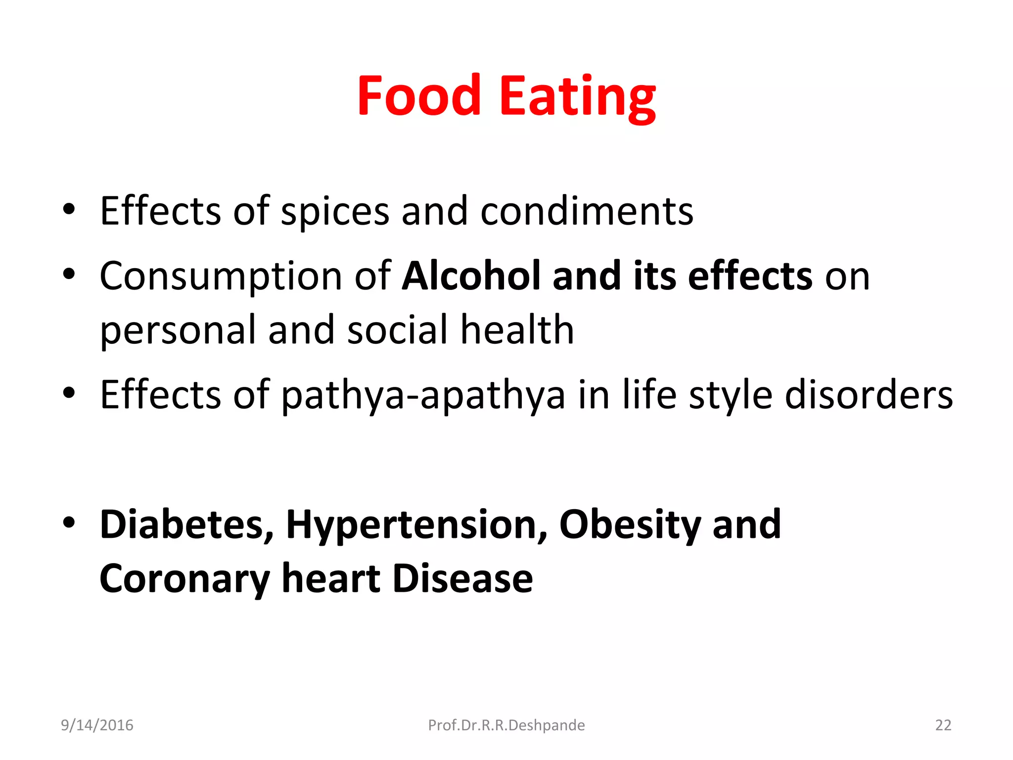 Food Eating
• Effects of spices and condiments
• Consumption of Alcohol and its effects on
personal and social health
• Effects of pathya-apathya in life style disorders
• Diabetes, Hypertension, Obesity and
Coronary heart Disease
9/14/2016 22Prof.Dr.R.R.Deshpande
 