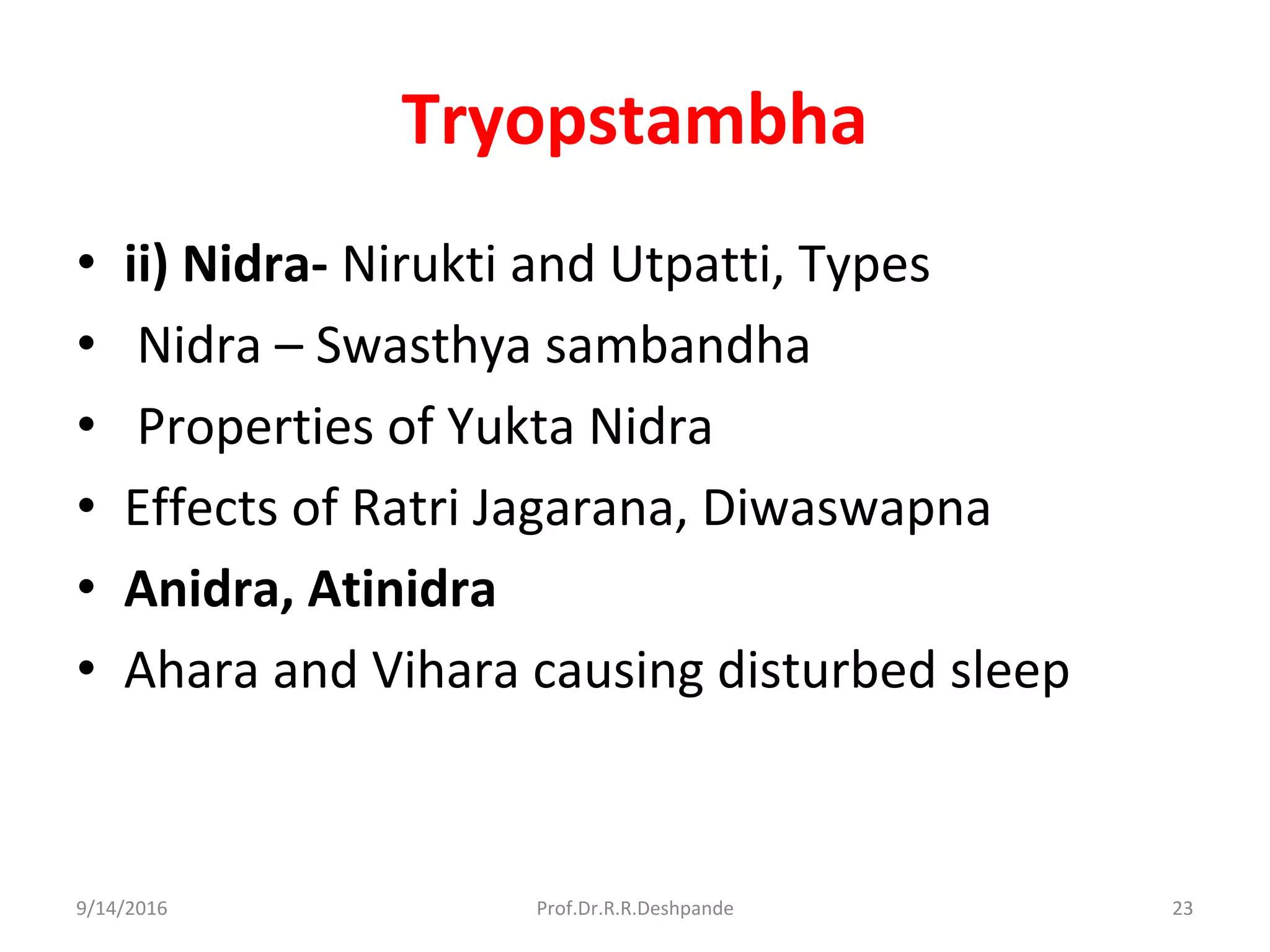 Tryopstambha
• ii) Nidra- Nirukti and Utpatti, Types
• Nidra – Swasthya sambandha
• Properties of Yukta Nidra
• Effects of Ratri Jagarana, Diwaswapna
• Anidra, Atinidra
• Ahara and Vihara causing disturbed sleep
9/14/2016 23Prof.Dr.R.R.Deshpande
 