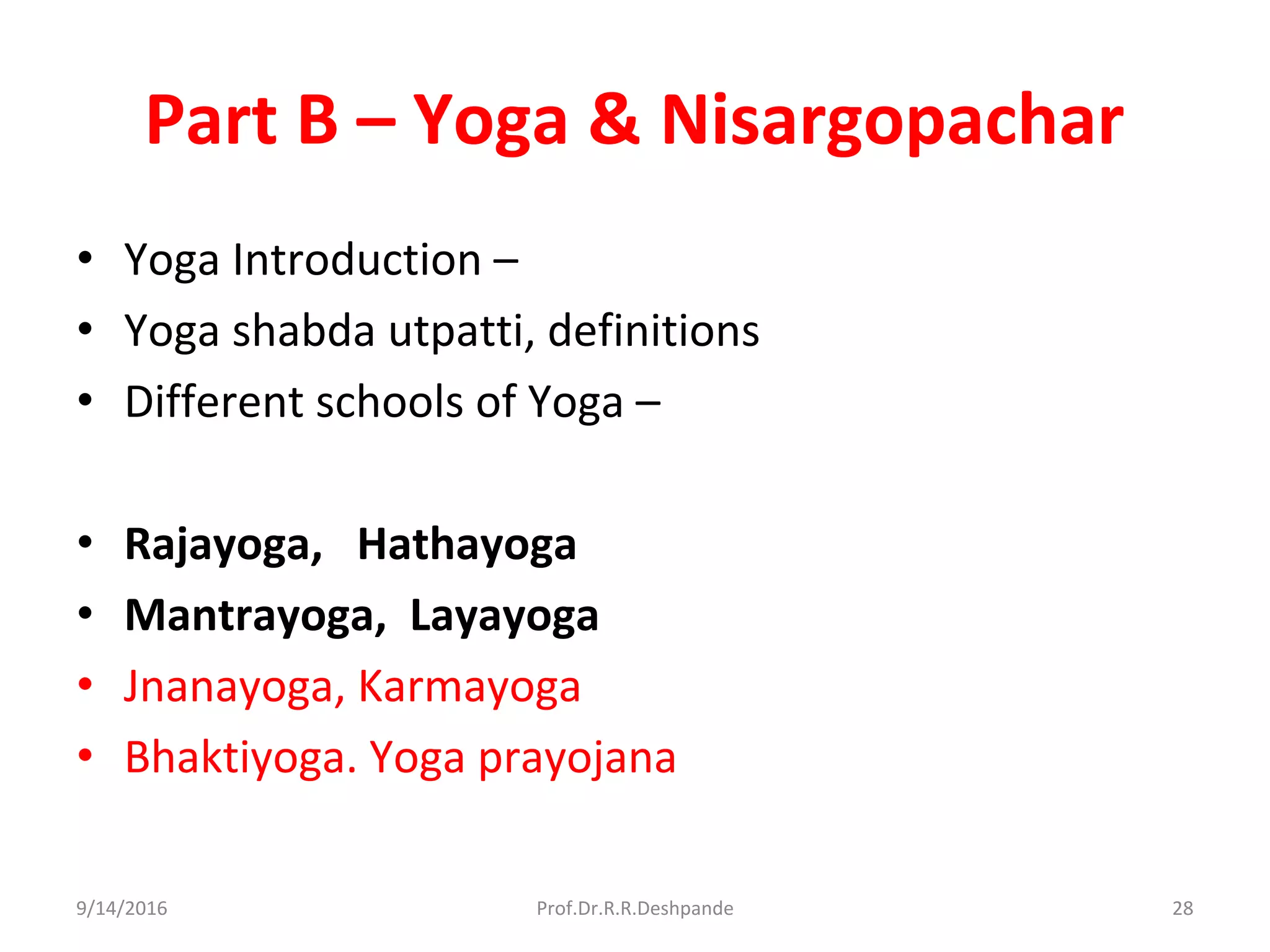 Part B – Yoga & Nisargopachar
• Yoga Introduction –
• Yoga shabda utpatti, definitions
• Different schools of Yoga –
• Rajayoga, Hathayoga
• Mantrayoga, Layayoga
• Jnanayoga, Karmayoga
• Bhaktiyoga. Yoga prayojana
9/14/2016 28Prof.Dr.R.R.Deshpande
 