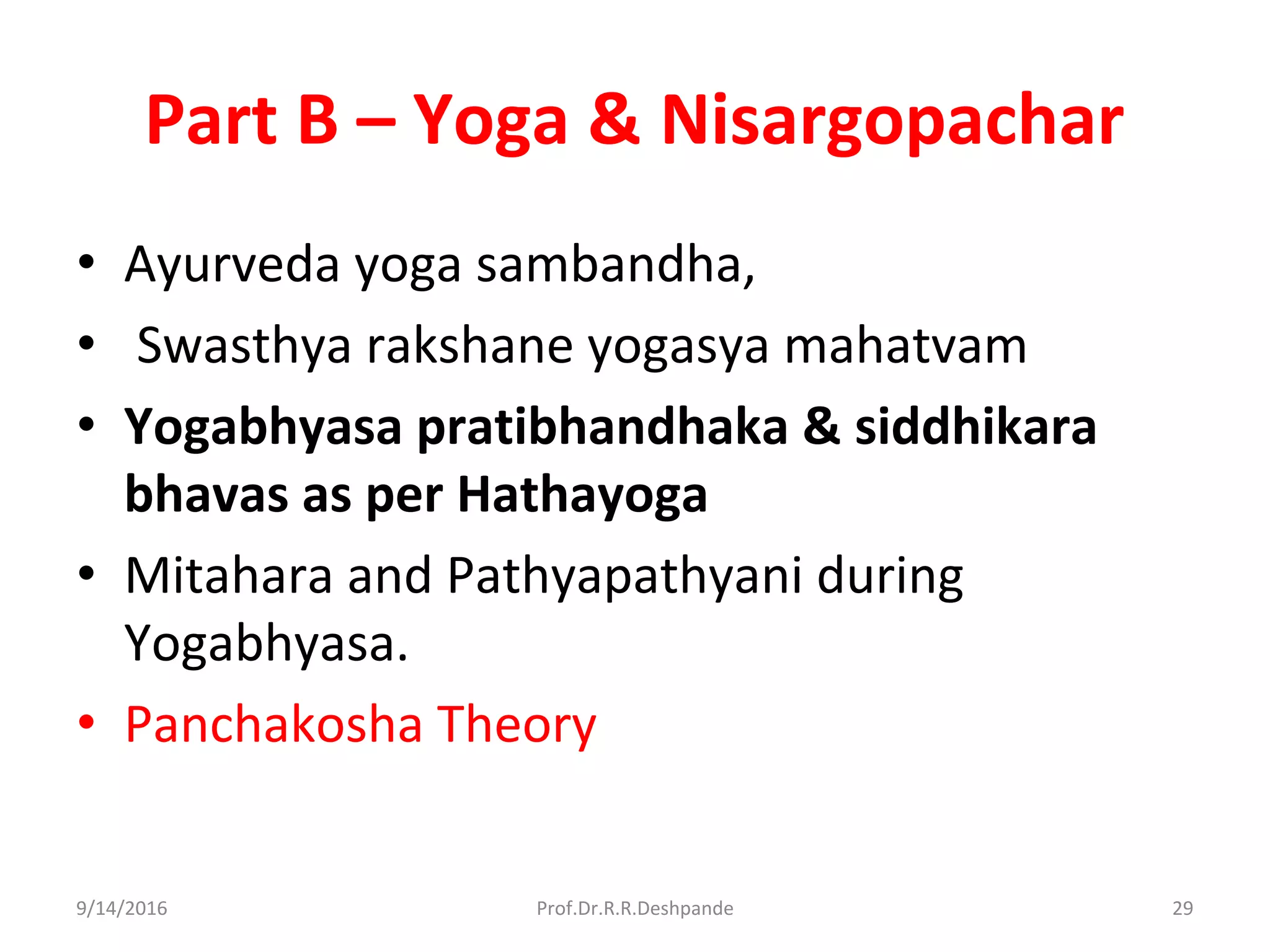 Part B – Yoga & Nisargopachar
• Ayurveda yoga sambandha,
• Swasthya rakshane yogasya mahatvam
• Yogabhyasa pratibhandhaka & siddhikara
bhavas as per Hathayoga
• Mitahara and Pathyapathyani during
Yogabhyasa.
• Panchakosha Theory
9/14/2016 29Prof.Dr.R.R.Deshpande
 