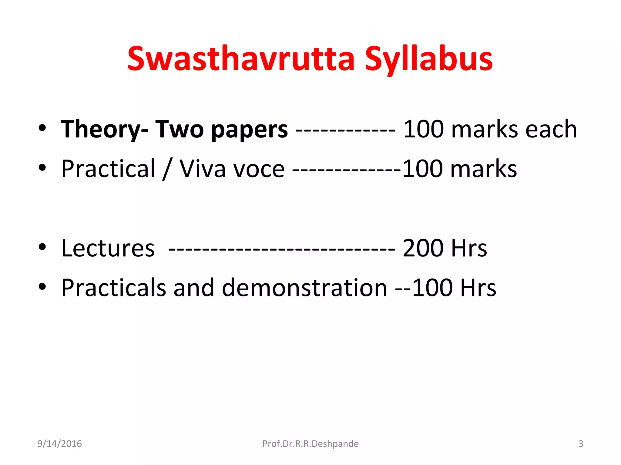 Swasthavrutta Syllabus
• Theory- Two papers ------------ 100 marks each
• Practical / Viva voce -------------100 marks
• Lectures --------------------------- 200 Hrs
• Practicals and demonstration --100 Hrs
9/14/2016 3Prof.Dr.R.R.Deshpande
 