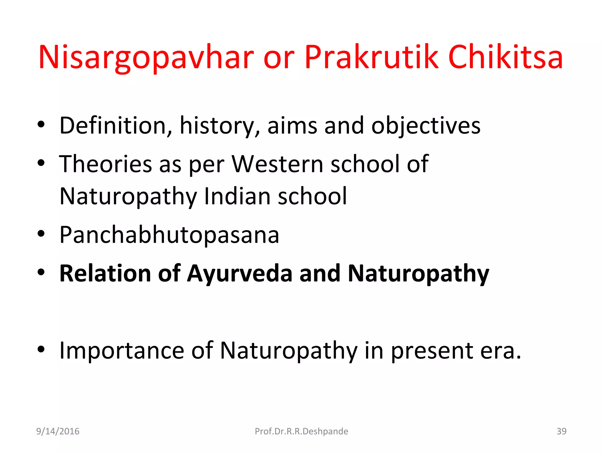 Nisargopavhar or Prakrutik Chikitsa
• Definition, history, aims and objectives
• Theories as per Western school of
Naturopathy Indian school
• Panchabhutopasana
• Relation of Ayurveda and Naturopathy
• Importance of Naturopathy in present era.
9/14/2016 39Prof.Dr.R.R.Deshpande
 
