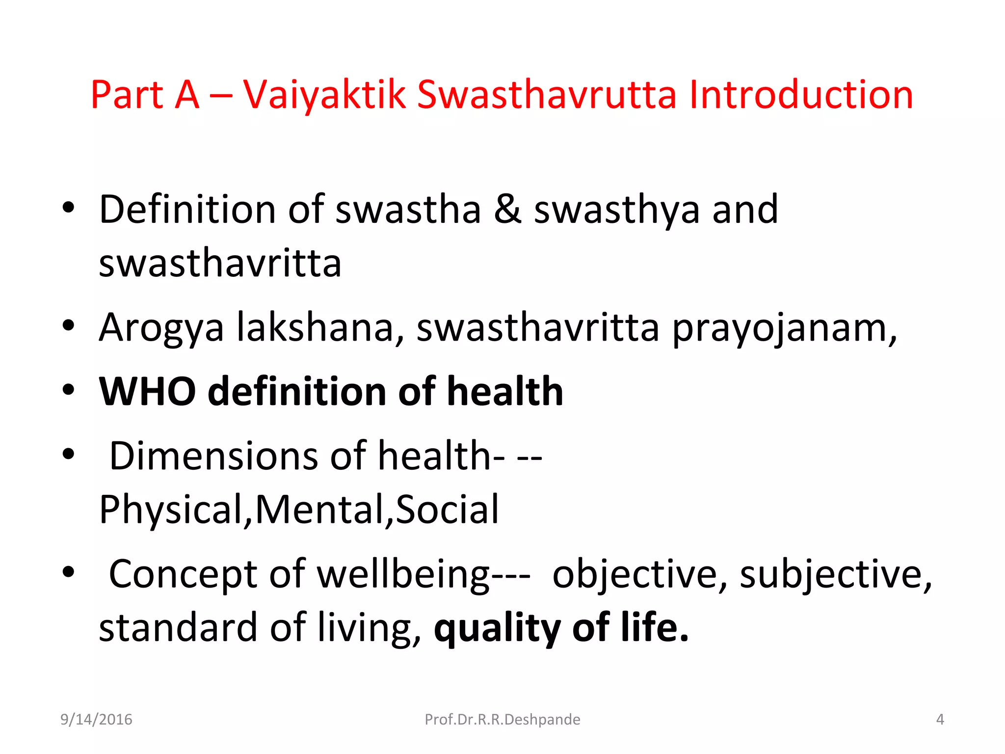 Part A – Vaiyaktik Swasthavrutta Introduction
• Definition of swastha & swasthya and
swasthavritta
• Arogya lakshana, swasthavritta prayojanam,
• WHO definition of health
• Dimensions of health- --
Physical,Mental,Social
• Concept of wellbeing--- objective, subjective,
standard of living, quality of life.
9/14/2016 4Prof.Dr.R.R.Deshpande
 