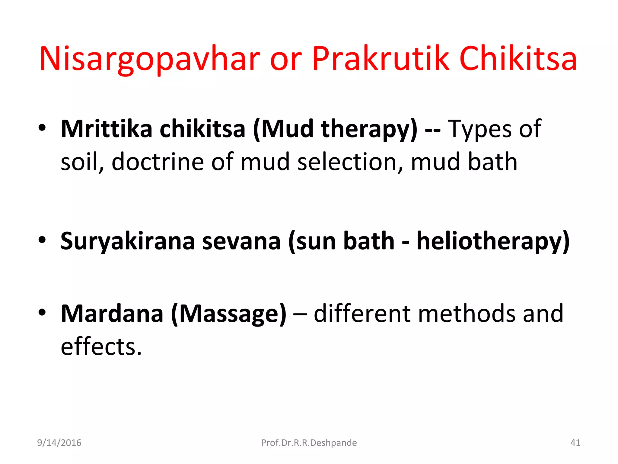 Nisargopavhar or Prakrutik Chikitsa
• Mrittika chikitsa (Mud therapy) -- Types of
soil, doctrine of mud selection, mud bath
• Suryakirana sevana (sun bath - heliotherapy)
• Mardana (Massage) – different methods and
effects.
9/14/2016 41Prof.Dr.R.R.Deshpande
 