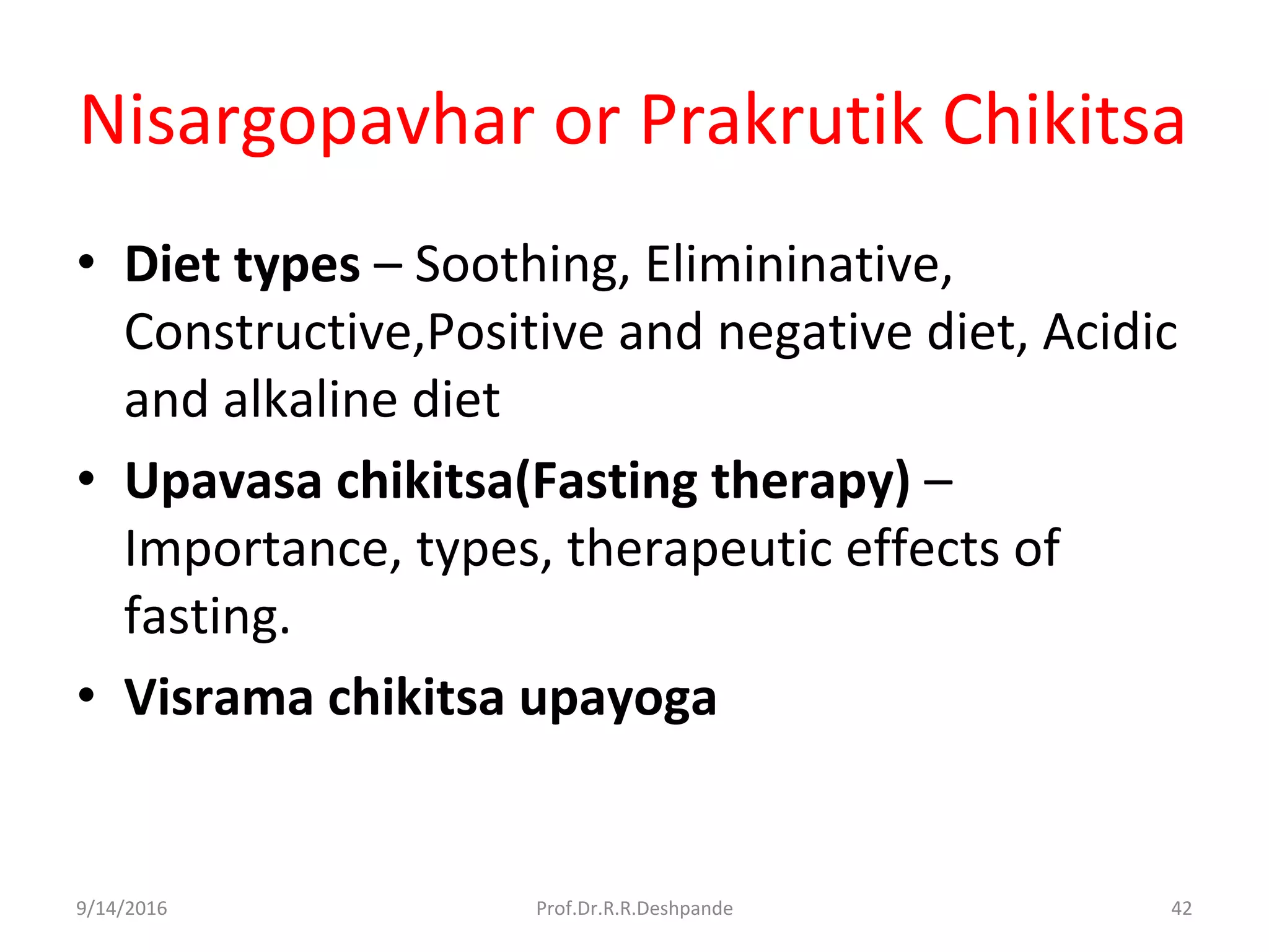 Nisargopavhar or Prakrutik Chikitsa
• Diet types – Soothing, Elimininative,
Constructive,Positive and negative diet, Acidic
and alkaline diet
• Upavasa chikitsa(Fasting therapy) –
Importance, types, therapeutic effects of
fasting.
• Visrama chikitsa upayoga
9/14/2016 42Prof.Dr.R.R.Deshpande
 