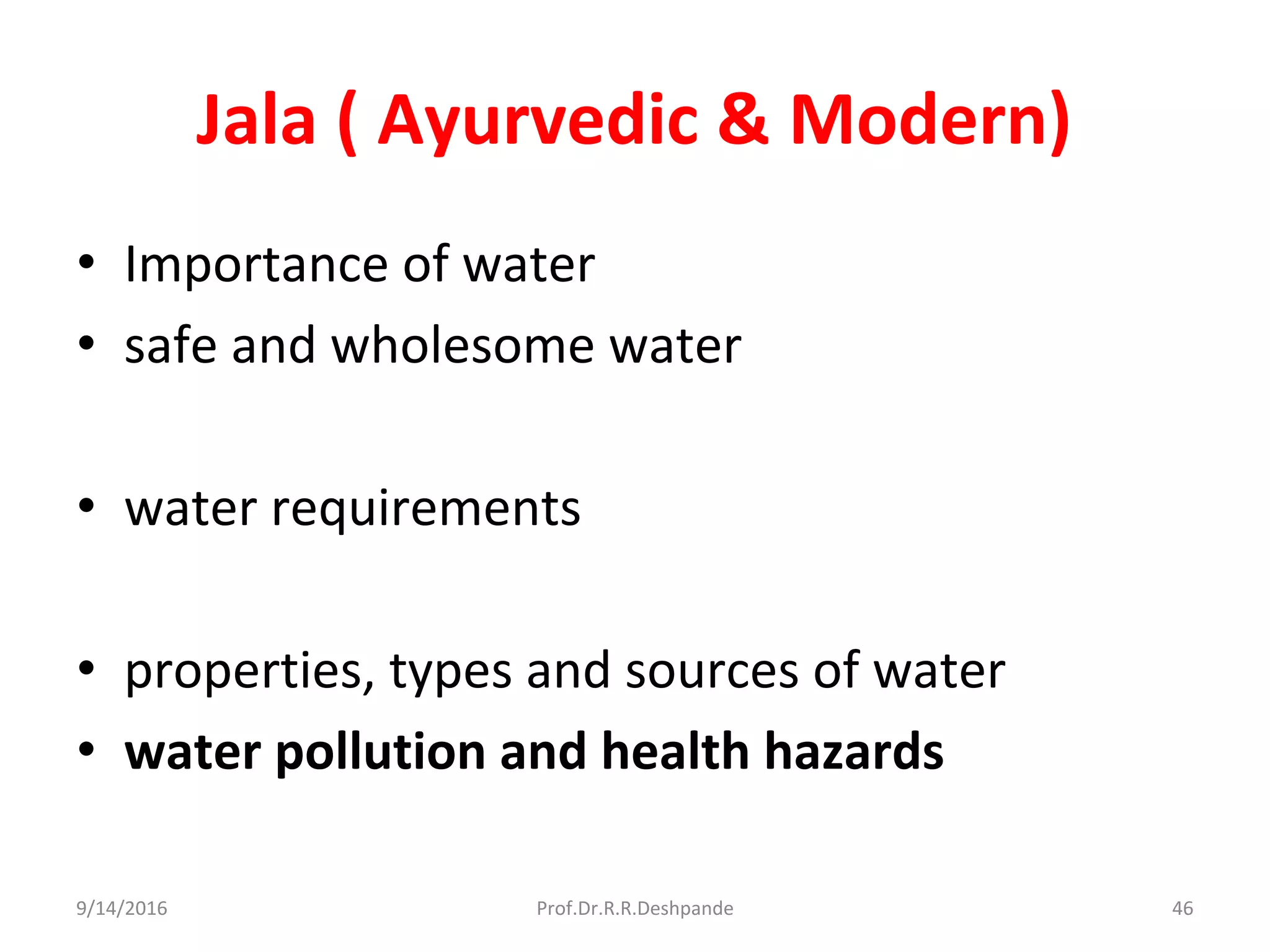 Jala ( Ayurvedic & Modern)
• Importance of water
• safe and wholesome water
• water requirements
• properties, types and sources of water
• water pollution and health hazards
9/14/2016 46Prof.Dr.R.R.Deshpande
 